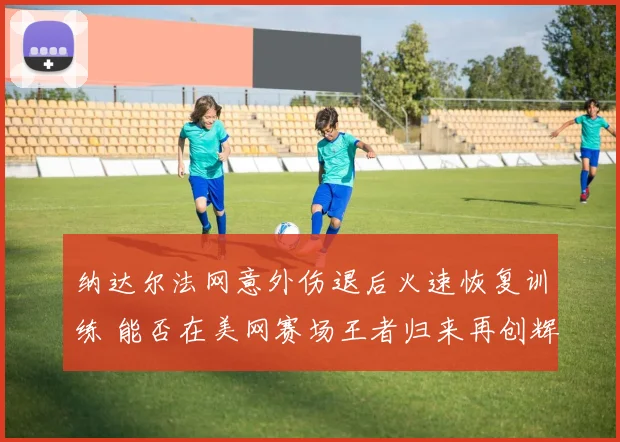 纳达尔法网意外伤退后火速恢复训练 能否在美网赛场王者归来再创辉煌