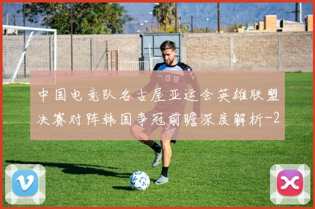中国电竞队名古屋亚运会英雄联盟决赛对阵韩国争冠前瞻深度解析
