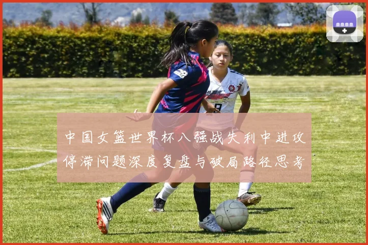 中国女篮世界杯八强战失利中进攻停滞问题深度复盘与破局路径思考