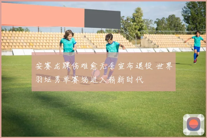安赛龙踝伤难愈无奈宣布退役 世界羽坛男单赛场进入崭新时代