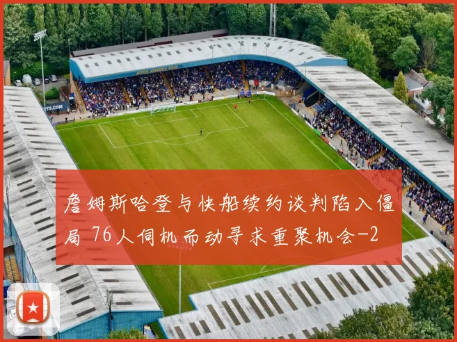 詹姆斯哈登与快船续约谈判陷入僵局 76人伺机而动寻求重聚机会