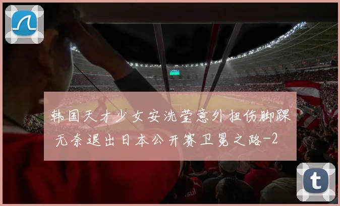 韩国天才少女安洗莹意外扭伤脚踝 无奈退出日本公开赛卫冕之路