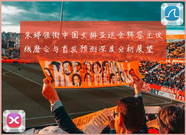 朱婷领衔中国女排亚运会阵容主攻线磨合与首发预测深度分析展望