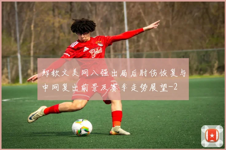 郑钦文美网八强出局后肘伤恢复与中网复出前景及赛季走势展望