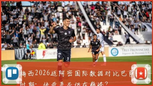 梅西2026迈阿密国际数据对比巴萨时期：传奇是否仍在巅峰？