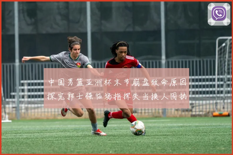 中国男篮亚洲杯末节崩盘致命原因探究郭士强临场指挥失当换人固执成众矢之的