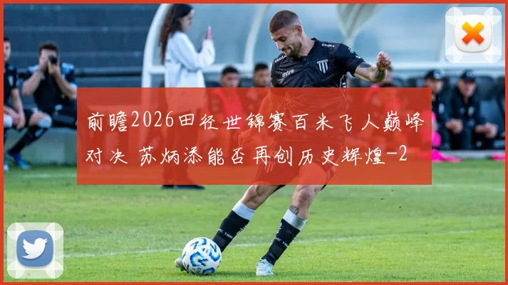 前瞻2026田径世锦赛百米飞人巅峰对决 苏炳添能否再创历史辉煌
