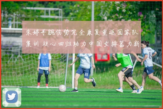 朱婷手腕伤势完全康复重返国家队集训 核心回归助力中国女排蓄力新周期