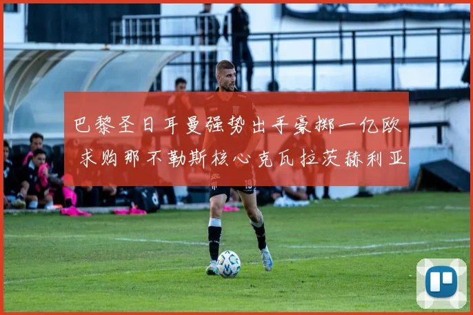 巴黎圣日耳曼强势出手豪掷一亿欧 求购那不勒斯核心克瓦拉茨赫利亚
