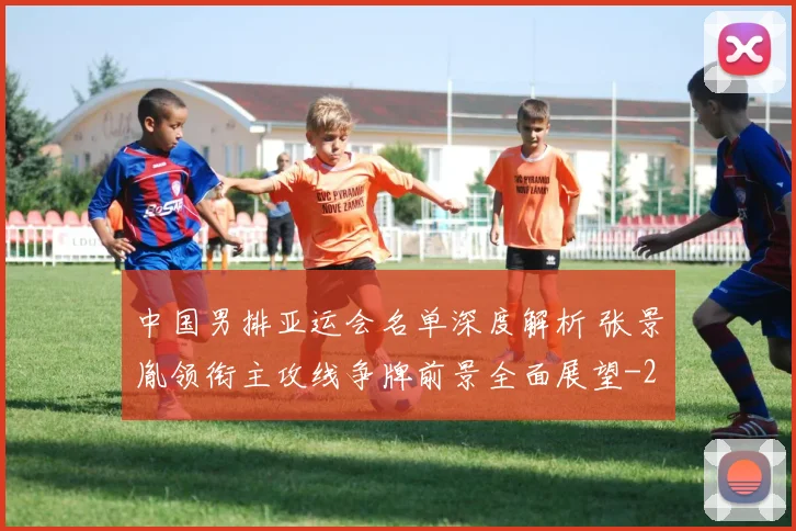 中国男排亚运会名单深度解析 张景胤领衔主攻线争牌前景全面展望