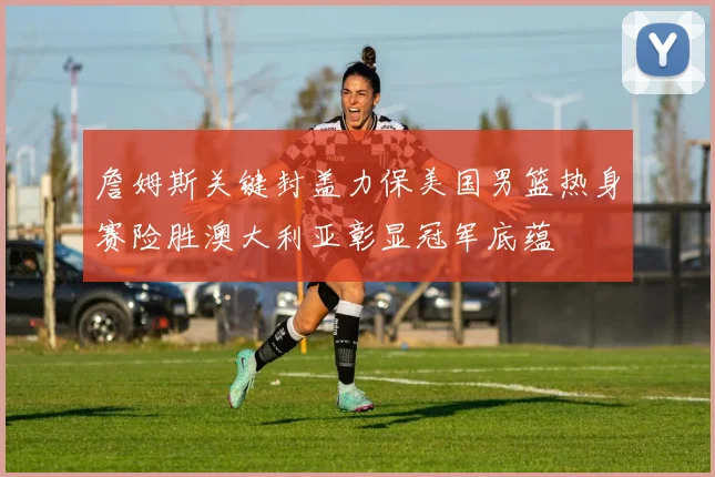 詹姆斯关键封盖力保美国男篮热身赛险胜澳大利亚彰显冠军底蕴