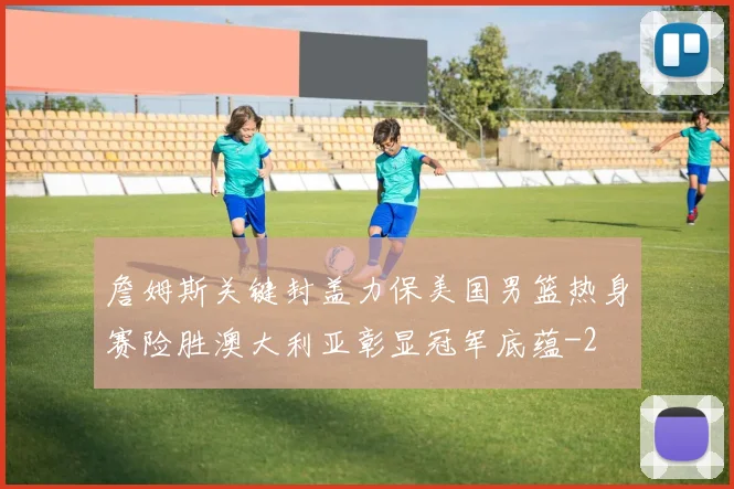 詹姆斯关键封盖力保美国男篮热身赛险胜澳大利亚彰显冠军底蕴