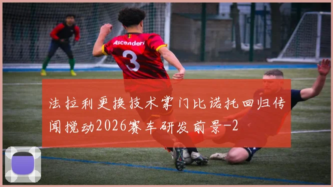 法拉利更换技术掌门比诺托回归传闻搅动2026赛车研发前景