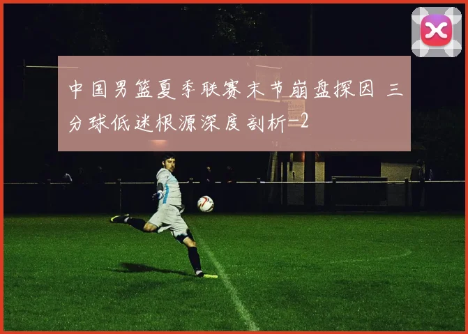 中国男篮夏季联赛末节崩盘探因 三分球低迷根源深度剖析