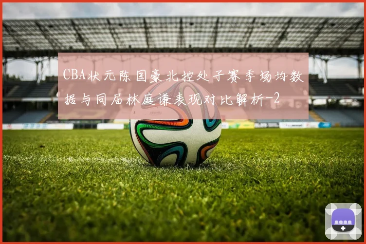 CBA状元陈国豪北控处子赛季场均数据与同届林庭谦表现对比解析