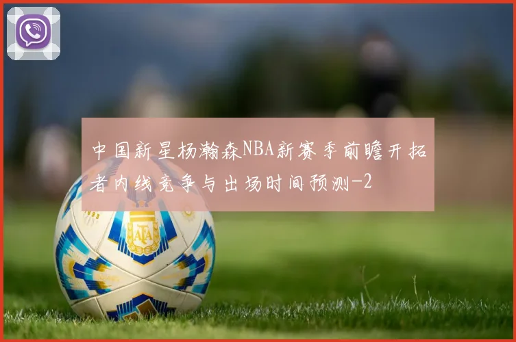 中国新星杨瀚森NBA新赛季前瞻开拓者内线竞争与出场时间预测
