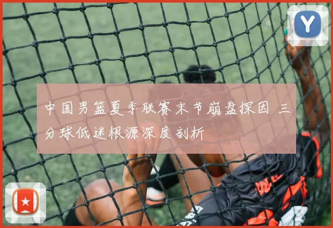 中国男篮夏季联赛末节崩盘探因 三分球低迷根源深度剖析