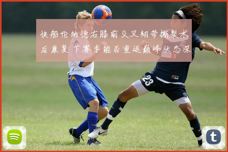 快船伦纳德右膝前交叉韧带撕裂术后康复 下赛季能否重返巅峰状态深度预测
