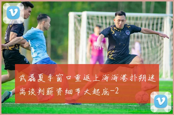 武磊夏季窗口重返上海海港扑朔迷离谈判薪资细节大起底