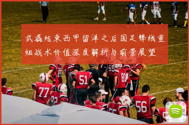 武磊结束西甲留洋之后国足锋线重组战术价值深度解析与前景展望