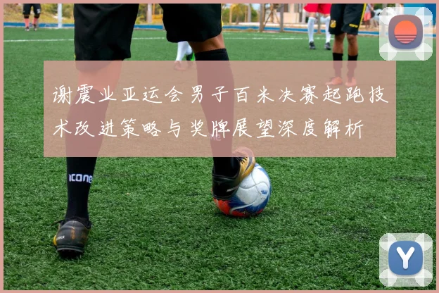 谢震业亚运会男子百米决赛起跑技术改进策略与奖牌展望深度解析