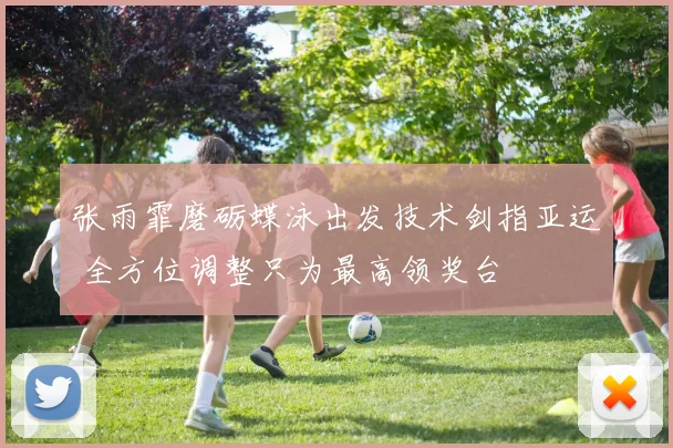 张雨霏磨砺蝶泳出发技术剑指亚运 全方位调整只为最高领奖台