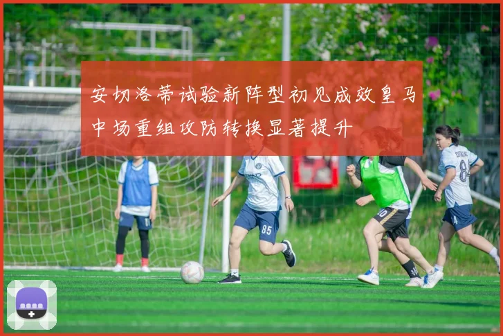 安切洛蒂试验新阵型初见成效皇马中场重组攻防转换显著提升