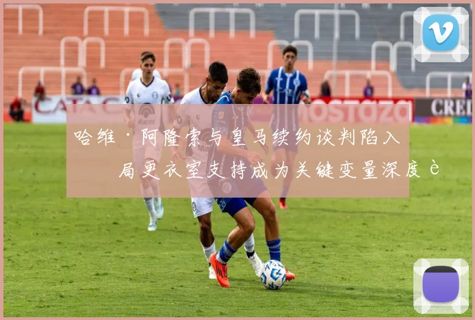 哈维·阿隆索与皇马续约谈判陷入僵局更衣室支持成为关键变量深度观察