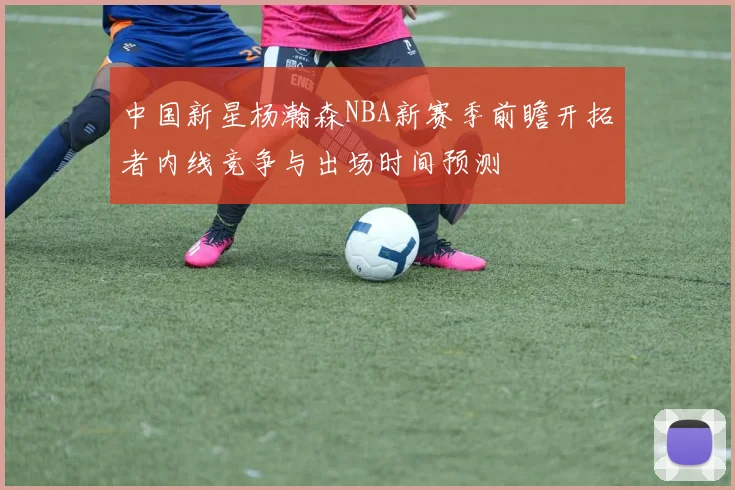 中国新星杨瀚森NBA新赛季前瞻开拓者内线竞争与出场时间预测