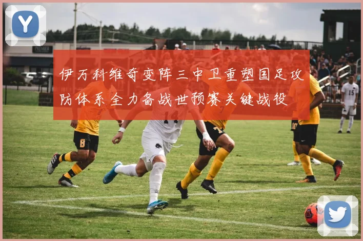 伊万科维奇变阵三中卫重塑国足攻防体系全力备战世预赛关键战役