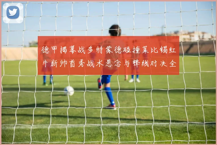 德甲揭幕战多特蒙德碰撞莱比锡红牛新帅首秀战术悬念与锋线对决全解析