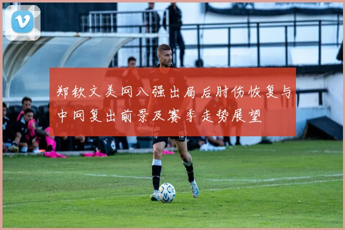 郑钦文美网八强出局后肘伤恢复与中网复出前景及赛季走势展望
