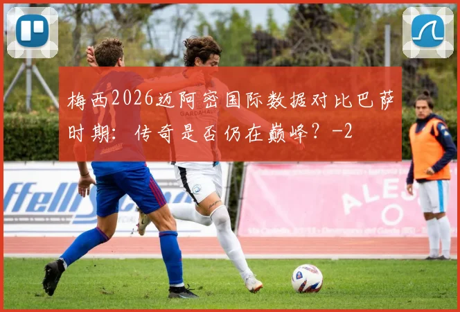 梅西2026迈阿密国际数据对比巴萨时期:传奇是否仍在巅峰?