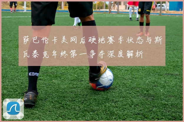 萨巴伦卡美网后硬地赛季状态与斯瓦泰克年终第一争夺深度解析