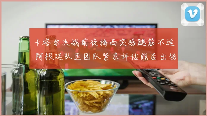 卡塔尔决战前夜梅西突感腿筋不适 阿根廷队医团队紧急评估能否出场