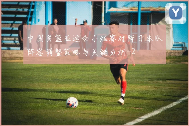 中国男篮亚运会小组赛对阵日本队阵容调整策略与关键分析