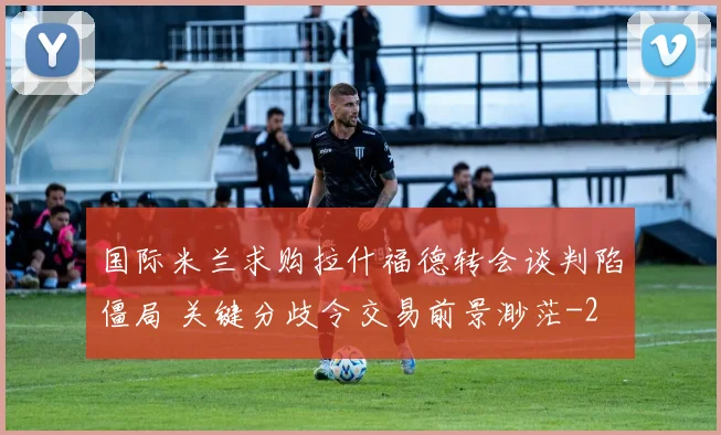 国际米兰求购拉什福德转会谈判陷僵局 关键分歧令交易前景渺茫