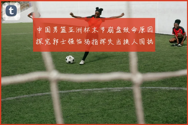 中国男篮亚洲杯末节崩盘致命原因探究郭士强临场指挥失当换人固执成众矢之的
