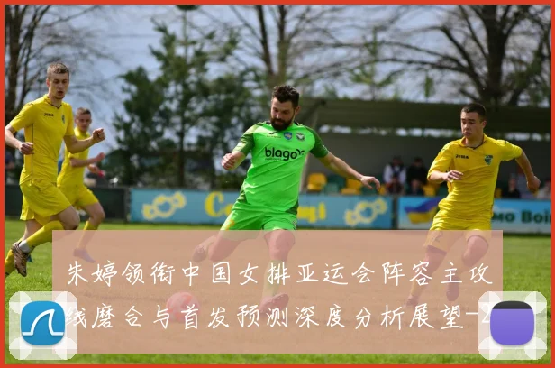 朱婷领衔中国女排亚运会阵容主攻线磨合与首发预测深度分析展望
