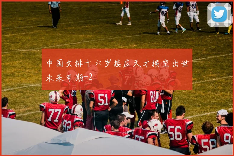 中国女排十六岁接应天才横空出世未来可期