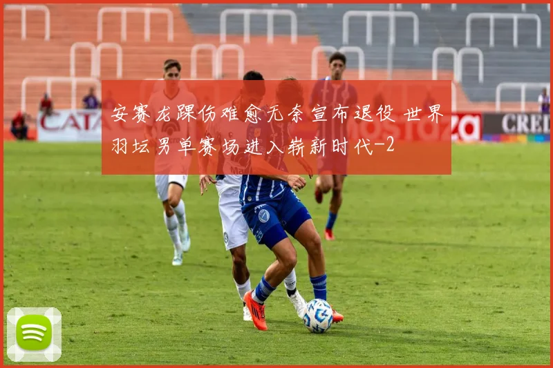 安赛龙踝伤难愈无奈宣布退役 世界羽坛男单赛场进入崭新时代