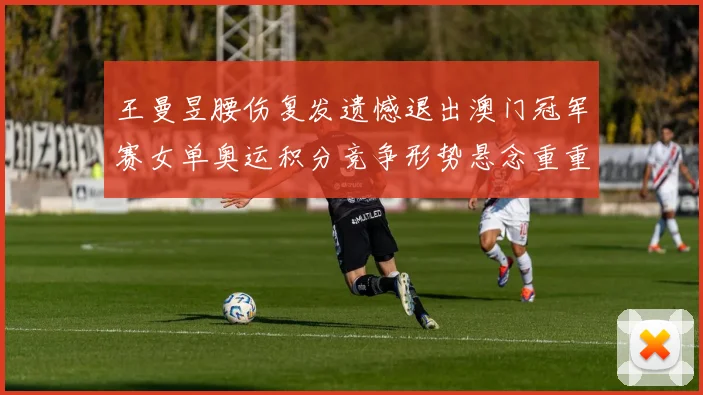 王曼昱腰伤复发遗憾退出澳门冠军赛女单奥运积分竞争形势悬念重重