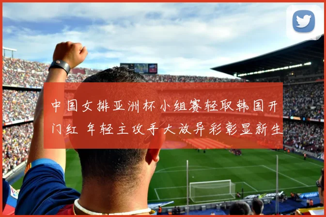 中国女排亚洲杯小组赛轻取韩国开门红 年轻主攻手大放异彩彰显新生力量