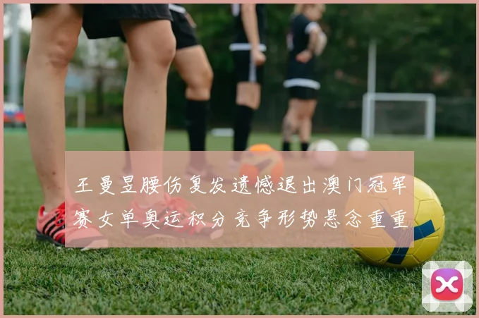 王曼昱腰伤复发遗憾退出澳门冠军赛女单奥运积分竞争形势悬念重重